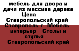 мебель для двора и дачи из массива дерева › Цена ­ 13 000 - Ставропольский край, Ставрополь г. Мебель, интерьер » Столы и стулья   . Ставропольский край